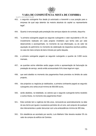 VARA DE COMPETÊNCIA MISTA DE COIMBRA
NUIPC 6037/05.6TDLSB
493. o segundo outorgante fica desde já autorizado a transmitir a sua posição para a
empresa da qual seja detentor da maioria absoluta do capital ou representante
legal”.
494. Quanto à remuneração pela prestação dos serviços objecto do contrato, dispunha:
495. “a primeira outorgante pagará ao segundo outorgante o valor equivalente a 5% do
investimento realizado em cada projecto imobiliário que tenha sido por este
desenvolvido e acompanhado, no momento da sua efectivação, ou do valor de
aquisição do património no momento da celebração da respectiva escritura pública,
no caso de mera compra de bens imóveis por parte daquela,
496. a primeira outorgante pagará ao segundo outorgante a quantia de 3.000 euros
mensais,
497. as quantias acima referidas serão pagas contra a apresentação de facturação de
prestação de serviço, sendo então acrescentado IVA à taxa legal em vigor,
498. que será abatida no momento dos pagamentos finais previstos no âmbito de cada
projecto,
499. dos projectos ou negócios já viabilizados, a primeira contraente pagará ao segundo
outorgante uma verba anual mínima de 500.000 euros,
500. serão abatidos, na totalidade, os valores que o segundo outorgante tenha recebido
a outros títulos, no momento dos pagamentos finais”.
501. Este contrato tem a vigência de três anos, renovando-se automaticamente na data
do seu termo por iguais e sucessivos períodos de um ano, sem prejuízo de qualquer
dos intervenientes o poder denunciar com uma antecedência mínima de 365 dias.
502. Em obediência ao acordado por escrito, Luís Malheiro Vilar deveria receber 5% do
valor de compra do edifício de Coimbra.
75
 
