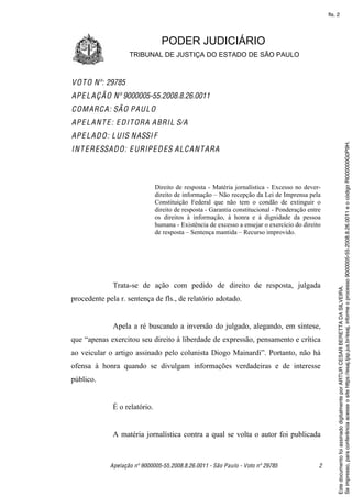 fls. 2




                                 PODER JUDICIÁRIO
                    TRIBUNAL DE JUSTIÇA DO ESTADO DE SÃO PAULO



V O T O Nº: 29785
AP E L A Ç Ã O Nº 9000005-55.2008.8.26.0011
C O M ARC A: SÃ O PA U L O
AP E L A N T E : E D I T ORA A BRI L S/A
AP E L A D O: L U IS N ASSI F




                                                                                                       Se impresso, para conferência acesse o site https://esaj.tjsp.jus.br/esaj, informe o processo 9000005-55.2008.8.26.0011 e o código RI000000G0P9H.
I N T E R ESSA D O: E URIP E D ES A L C A N T ARA



                               Direito de resposta - Matéria jornalística - Excesso no dever-
                               direito de informação – Não recepção da Lei de Imprensa pela
                               Constituição Federal que não tem o condão de extinguir o
                               direito de resposta - Garantia constitucional - Ponderação entre
                               os direitos à informação, à honra e à dignidade da pessoa
                               humana - Existência de excesso a ensejar o exercício do direito
                               de resposta – Sentença mantida – Recurso improvido.




              Trata-se de ação com pedido de direito de resposta, julgada




                                                                                                       Este documento foi assinado digitalmente por ARTUR CESAR BERETTA DA SILVEIRA.
procedente pela r. sentença de fls., de relatório adotado.


              Apela a ré buscando a inversão do julgado, alegando, em síntese,
que “apenas exercitou seu direito à liberdade de expressão, pensamento e crítica
ao veicular o artigo assinado pelo colunista Diogo Mainardi”. Portanto, não há
ofensa à honra quando se divulgam informações verdadeiras e de interesse
público.


              É o relatório.


              A matéria jornalística contra a qual se volta o autor foi publicada



             Apelação nº 9000005-55.2008.8.26.0011 - São Paulo - Voto nº 29785                2
 