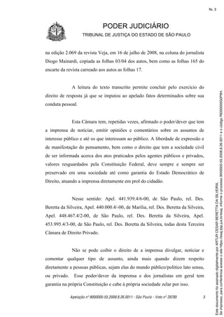 fls. 3




                                 PODER JUDICIÁRIO
                     TRIBUNAL DE JUSTIÇA DO ESTADO DE SÃO PAULO



na edição 2.069 da revista Veja, em 16 de julho de 2008, na coluna do jornalista
Diogo Mainardi, copiada as folhas 03/04 dos autos, bem como as folhas 165 do
encarte da revista carreado aos autos as folhas 17.


               A leitura do texto transcrito permite concluir pelo exercício do




                                                                                            Se impresso, para conferência acesse o site https://esaj.tjsp.jus.br/esaj, informe o processo 9000005-55.2008.8.26.0011 e o código RI000000G0P9H.
direito de resposta já que se imputou ao apelado fatos determinados sobre sua
conduta pessoal.


               Esta Câmara tem, repetidas vezes, afirmado o poder/dever que tem
a imprensa de noticiar, emitir opiniões e comentários sobre os assuntos de
interesse público e até os que interessam ao público. A liberdade de expressão e
de manifestação do pensamento, bem como o direito que tem a sociedade civil
de ser informada acerca dos atos praticados pelos agentes públicos e privados,
valores resguardados pela Constituição Federal, deve sempre e sempre ser
preservado em uma sociedade até como garantia do Estado Democrático de
Direito, atuando a imprensa diretamente em prol do cidadão.




                                                                                            Este documento foi assinado digitalmente por ARTUR CESAR BERETTA DA SILVEIRA.
               Nesse sentido: Apel. 441.939.4/6-00, de São Paulo, rel. Des.
Beretta da Silveira, Apel. 440.000.4/-00, de Marília, rel. Des. Beretta da Silveira,
Apel. 448.467.4/2-00, de São Paulo, rel. Des. Beretta da Silveira, Apel.
453.995.4/3-00, de São Paulo, rel. Des. Beretta da Silveira, todas desta Terceira
Câmara de Direito Privado.


               Não se pode coibir o direito de a imprensa divulgar, noticiar e
comentar qualquer tipo de assunto, ainda mais quando dizem respeito
diretamente a pessoas públicas, sejam elas do mundo público/político lato sensu,
ou privado.     Esse poder/dever da imprensa e dos jornalistas em geral tem
garantia na própria Constituição e cabe à própria sociedade zelar por isso.

              Apelação nº 9000005-55.2008.8.26.0011 - São Paulo - Voto nº 29785    3
 