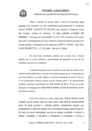 fls. 4




                               PODER JUDICIÁRIO
                   TRIBUNAL DE JUSTIÇA DO ESTADO DE SÃO PAULO



             Afinal, o direito de pensar, falar e escrever livremente, sem
censura, sem restrições ou sem interferência governamental é, conforme
adverte H U G O L A F A Y E T T E B L A C K , que integrou a Suprema Corte
dos Estados Unidos da América, "o mais precioso privilégio dos
cidadãos..." ("Crença na Constituição", p. 63, 1970, Forense), bem assim




                                                                                         Se impresso, para conferência acesse o site https://esaj.tjsp.jus.br/esaj, informe o processo 9000005-55.2008.8.26.0011 e o código RI000000G0P9H.
tem sido o entendimento de nosso Supremo Tribunal Federal que baniu do
mundo jurídico a chamada Lei de Imprensa (ADPF nº 130/DF – Rel. Min.
C A R L OS B R I T T O – j. 27.02.2008 – DJe 06.11.2009).


             De outro lado, entretanto, também não se pode tirar o direito
daquele que se sentiu ofendido a possibilidade de responder ao que lhe foi
imputado, seja falso ou verdadeiro.


             O direito de resposta, que se manifesta como ação de replicar ou de
retificar matéria publicada é exercitável por parte daquele que se vê ofendido em




                                                                                         Este documento foi assinado digitalmente por ARTUR CESAR BERETTA DA SILVEIRA.
sua honra objetiva, ou então subjetiva, conforme estampado no inciso V do art.
5º da Constituição Federal. Norma essa de eficácia plena e de aplicabilidade
imediata, conforme classificação de José A fonso da Silva. Norma de pronta
aplicação na linguagem de C elso Ribeiro Bastos e C arlos A yres B rito em obra
doutrinária conjunta.


             Como bem observou o nobre magistrado “ Que se informe; que se
divulgue; que se noticie, cada vez mais, fatos e toda sorte de acontecimentos
sobre os quais gravitam o interesse público, notadamente aqueles cujo
protagonista é o agente do Estado, mas, em qualquer situação, seja ela qual for,
de maior ou menor repercussão; que não se propale a galhofa; o ridículo, a
ofensa, a agressão, o impropério, o menosprezo, o menoscabo, a injúria, o


            Apelação nº 9000005-55.2008.8.26.0011 - São Paulo - Voto nº 29785   4
 