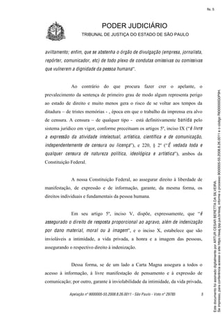 fls. 5




                               PODER JUDICIÁRIO
                   TRIBUNAL DE JUSTIÇA DO ESTADO DE SÃO PAULO



aviltamento; enfim, que se abstenha o órgão de divulgação (empresa, jornalista,
repórter, comunicador, etc) de todo plexo de condutas omissivas ou comissivas
que vulnerem a dignidade da pessoa humana”.


             Ao contrário do que procura fazer crer o apelante, o




                                                                                         Se impresso, para conferência acesse o site https://esaj.tjsp.jus.br/esaj, informe o processo 9000005-55.2008.8.26.0011 e o código RI000000G0P9H.
prevalecimento da sentença de primeiro grau de modo algum representa perigo
ao estado de direito e muito menos gera o risco de se voltar aos tempos da
ditadura – de tristes memórias - , época em que o trabalho da imprensa era alvo
de censura. A censura – de qualquer tipo - está definitivamente banida pelo
sistema jurídico em vigor, conforme preceituam os artigos 5º, inciso IX (“é livre
a expressão da atividade intelectual, artística, científica e de comunicação,
independentemente de censura ou licença”), e 220, § 2º (“ É vedada toda e
qualquer censura de natureza política, ideológica e artística”), ambos da
Constituição Federal.


             A nossa Constituição Federal, ao assegurar direito à liberdade de




                                                                                         Este documento foi assinado digitalmente por ARTUR CESAR BERETTA DA SILVEIRA.
manifestação, de expressão e de informação, garante, da mesma forma, os
direitos individuais e fundamentais da pessoa humana.


             Em seu artigo 5º, inciso V, dispõe, expressamente, que “é
assegurado o direito de resposta proporcional ao agravo, além de indenização
por dano material, moral ou à imagem”, e o inciso X, estabelece que são
invioláveis a intimidade, a vida privada, a honra e a imagem das pessoas,
assegurando o respectivo direito à indenização.


             Dessa forma, se de um lado a Carta Magna assegura a todos o
acesso à informação, à livre manifestação de pensamento e à expressão de
comunicação; por outro, garante à inviolabilidade da intimidade, da vida privada,

            Apelação nº 9000005-55.2008.8.26.0011 - São Paulo - Voto nº 29785   5
 