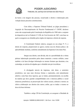 fls. 6




                                PODER JUDICIÁRIO
                    TRIBUNAL DE JUSTIÇA DO ESTADO DE SÃO PAULO



da honra e da imagem das pessoas, ressalvando o direito à indenização pela
violação desses preceitos constitucionais.


              Com efeito, o Supremo Tribunal Federal, ao julgar procedente a
Arguição de Descumprimento de Preceito Fundamental nº 130/DF, declarou




                                                                                            Se impresso, para conferência acesse o site https://esaj.tjsp.jus.br/esaj, informe o processo 9000005-55.2008.8.26.0011 e o código RI000000G0P9H.
como não recepcionado pela Constituição da República de 1988 todo o conjunto
de dispositivos da Lei Federal nº 5.250, de 9 de fevereiro de 1967, com base no
qual se assegurava ao ofendido pelos órgãos de imprensa o direito de resposta.


              A Constituição Federal, todavia, assegura no seu artigo 5º, V, o
direito de resposta, proporcional ao agravo, norma essa de eficácia plena e de
aplicabilidade imediata, conforme entendimento da Suprema Corte deste País.


              Integra esse direito, sem dúvida, não só a possibilidade de a vítima
pleitear indenização pecuniária pelos danos materiais e morais sofridos, como
também o de fazer divulgar informação no mesmo formato que desminta, e/ou




                                                                                            Este documento foi assinado digitalmente por ARTUR CESAR BERETTA DA SILVEIRA.
contradiga, as notícias divulgadas que o ofendido tem por inverídicas.


              A divulgação através da imprensa, vale dizer, o noticiário
jornalístico, nas suas mais diversas formas e expressões, está naturalmente
adstrito a uma base ética rigorosa, que se traduz, permanentemente, na escolha
da matéria que deve guardar compatibilidade com o interesse público e social
(interesse jornalístico); na preservação dos valores sociais, culturais e morais; na
efetiva colaboração aos direitos dos outros; enfim, que se traduz e resume no
dever de bem informar.


              Também o artigo 220 da Constituição, ao assegurar a liberdade de



             Apelação nº 9000005-55.2008.8.26.0011 - São Paulo - Voto nº 29785     6
 