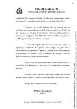 fls. 7




                                PODER JUDICIÁRIO
                    TRIBUNAL DE JUSTIÇA DO ESTADO DE SÃO PAULO



manifestação do pensamento, da criação, da informação e da expressão, ressalva
expressamente a necessidade de observância aos seus demais dispositivos.


              Conquanto se repudia qualquer tipo de censura, devendo
prevalecer, como acima se disse, o poder/dever que tem a imprensa de informar,




                                                                                          Se impresso, para conferência acesse o site https://esaj.tjsp.jus.br/esaj, informe o processo 9000005-55.2008.8.26.0011 e o código RI000000G0P9H.
não é ilimitada essa liberdade de manifestação e de informação jornalística, já
que pressupõe o respeito a outras liberdades e direitos também consagrados na
Lei Maior, como os referentes à honra e à imagem.


              Em suma: não se pode deixar de ter em conta que a liberdade de
imprensa e a liberdade de expressão deve, sempre, vir junto com a
responsabilidade da imprensa e de expressão, de molde a que, em contrapartida
ao poder-dever de informar, exista a obrigação de divulgar a verdade,
preservando-se a honra alheia, ainda que subjetiva.


              Diga-se, aliás, que nenhuma liberdade é e nem pode ser absoluta. A




                                                                                          Este documento foi assinado digitalmente por ARTUR CESAR BERETTA DA SILVEIRA.
interpretação de qualquer lei e da Constituição há de atender a essa contingência
elementar.


              A sentença, assim, deve ser integralmente mantida, vez que bem
analisou o quadro probatório, nada havendo que justifique o pedido de reforma.


              Ante o exposto, nega-se provimento ao recurso.



                             B E R E T T A D A SI L V E IRA
                                         Relator




             Apelação nº 9000005-55.2008.8.26.0011 - São Paulo - Voto nº 29785   7
 