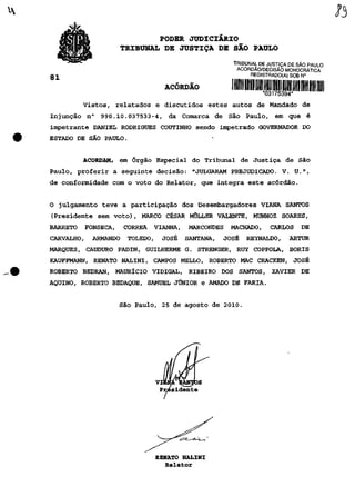 •mm                      PODER JUDICIÁRIO
                      TRIBUNAL DE JUSTIÇA DE SÃO PAULO
                                                       TRIBUNAL DE JUSTIÇA DE SÃO PAULO
                                                        ACÓRDÃO/DECISÃO MONOCRÁTICA
                                                             REGISTRADO(A) SOB N°
81
                                   ACÓRDÃO
                                                                  *03175394*
          Vistos, relatados e discutidos estes autos de Mandado de
Injunção n° 990.10.037533-4, da Comarca de São Paulo, em que é
impetrante DANIEL RODRIGUES COUTINHO sendo impetrado GOVERNADOR DO
ESTADO DE SÃO PAULO.


          ACORDAM, em Órgão Especial do Tribunal de Justiça de São
Paulo, proferir a seguinte decisão: "JULGARAM PREJUDICADO. V. U.",
de conformidade com o voto do Relator, que integra este acórdão.


O julgamento teve a participação dos Desembargadores VIANA SANTOS
(Presidente sem voto), MARCO CÉSAR MÜLLER VALENTE, MUNHOZ SOARES,
BARRETO   FONSECA,    CORRÊA   VIANNA,     MARCONDES   MACHADO,     CARLOS     DE
CARVALHO,   ARMANDO    TOLEDO,     JOSÉ   SANTANA,   JOSÉ   REYNALDO,     ARTUR
MARQUES, CAUDURO PADIN, GUILHERME G. STRENGER, RUY COPPOLA, BORIS
KAUFFMANN, RENATO NALINI, CAMPOS MELLO, ROBERTO MAC CRACKEN, JOSÉ
ROBERTO BEDRAN, MAURÍCIO VIDIGAL, RIBEIRO DOS SANTOS, XAVIER DE
AQUINO, ROBERTO BEDAQUE, SAMUEL JÚNIOR e AMADO DE FARIA.


                     São Paulo, 25 de agosto de 2010.




                                 VIANA IÇANJtoS
                                  Presidente




                                 RENATO NALINI
                                    Relator
 