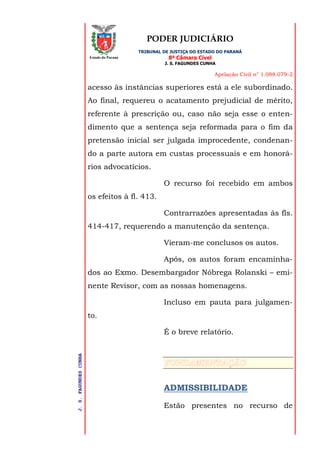 PODER JUDICIÁRIO
TRIBUNAL DE JUSTIÇA DO ESTADO DO PARANÁ
8ª Câmara Cível
J. S. FAGUNDES CUNHA
Apelação Civil n° 1.088.079-2
J.S.FAGUNDESCUNHA
Estado do Paraná
acesso às instâncias superiores está a ele subordinado.
Ao final, requereu o acatamento prejudicial de mérito,
referente à prescrição ou, caso não seja esse o enten-
dimento que a sentença seja reformada para o fim da
pretensão inicial ser julgada improcedente, condenan-
do a parte autora em custas processuais e em honorá-
rios advocatícios.
O recurso foi recebido em ambos
os efeitos à fl. 413.
Contrarrazões apresentadas às fls.
414-417, requerendo a manutenção da sentença.
Vieram-me conclusos os autos.
Após, os autos foram encaminha-
dos ao Exmo. Desembargador Nóbrega Rolanski – emi-
nente Revisor, com as nossas homenagens.
Incluso em pauta para julgamen-
to.
É o breve relatório.
ADMISSIBILIDADE
Estão presentes no recurso de
 