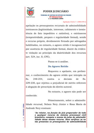 PODER JUDICIÁRIO
TRIBUNAL DE JUSTIÇA DO ESTADO DO PARANÁ
8ª Câmara Cível
J. S. FAGUNDES CUNHA
Apelação Civil n° 1.088.079-2
J.S.FAGUNDESCUNHA
Estado do Paraná
apelação os pressupostos recursais de admissibilidade
intrínsecos (legitimidade, interesse, cabimento e inexis-
tência de fato impeditivo e extintivo), e extrínsecos
(tempestividade, preparo e regularidade formal), sendo
o recurso próprio, devidamente firmado por advogados
habilitados, no entanto, o agravo retido é incognoscível
por ausência de regularidade formal, diante da eviden-
te violação ao princípio da dialeticidade dos recursos
(art. 524, inc. II, CPC).
Passa-se à análise.
Do Agravo Retido
Requereu o apelante, em prelimi-
nar, o conhecimento do agravo retido que interpôs às
fls. 248-254, contra a decisão de fls.
229-230, que rejeitou a prejudicial de mérito referente
à alegação de prescrição do direito autoral.
No entanto, o agravo não pode ser
conhecido.
Primeiramente, sobre a admissibi-
lidade recursal, Nelson Nery Júnior e Rosa Maria de
Andrade Nery ensinam:
"Ao relator, na função de juiz preparador de todo
e qualquer recurso do sistema processual civil
brasileiro, compete o exame do juízo de admissibi-
lidade desse mesmo recurso. Deve verificar se es-
tão presentes os pressupostos de admissibilidade
 