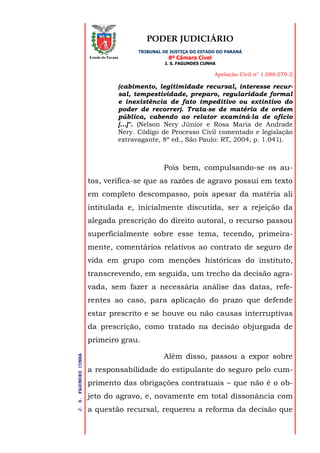 PODER JUDICIÁRIO
TRIBUNAL DE JUSTIÇA DO ESTADO DO PARANÁ
8ª Câmara Cível
J. S. FAGUNDES CUNHA
Apelação Civil n° 1.088.079-2
J.S.FAGUNDESCUNHA
Estado do Paraná
(cabimento, legitimidade recursal, interesse recur-
sal, tempestividade, preparo, regularidade formal
e inexistência de fato impeditivo ou extintivo do
poder de recorrer). Trata-se de matéria de ordem
pública, cabendo ao relator examiná-la de ofício
[...]". (Nelson Nery Júnior e Rosa Maria de Andrade
Nery. Código de Processo Civil comentado e legislação
extravagante, 8ª ed., São Paulo: RT, 2004, p. 1.041).
Pois bem, compulsando-se os au-
tos, verifica-se que as razões de agravo possui em texto
em completo descompasso, pois apesar da matéria ali
intitulada e, inicialmente discutida, ser a rejeição da
alegada prescrição do direito autoral, o recurso passou
superficialmente sobre esse tema, tecendo, primeira-
mente, comentários relativos ao contrato de seguro de
vida em grupo com menções históricas do instituto,
transcrevendo, em seguida, um trecho da decisão agra-
vada, sem fazer a necessária análise das datas, refe-
rentes ao caso, para aplicação do prazo que defende
estar prescrito e se houve ou não causas interruptivas
da prescrição, como tratado na decisão objurgada de
primeiro grau.
Além disso, passou a expor sobre
a responsabilidade do estipulante do seguro pelo cum-
primento das obrigações contratuais – que não é o ob-
jeto do agravo, e, novamente em total dissonância com
a questão recursal, requereu a reforma da decisão que
 