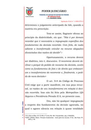 PODER JUDICIÁRIO
TRIBUNAL DE JUSTIÇA DO ESTADO DO PARANÁ
8ª Câmara Cível
J. S. FAGUNDES CUNHA
Apelação Civil n° 1.088.079-2
J.S.FAGUNDESCUNHA
Estado do Paraná
determinou o julgamento antecipado da lide, quando a
matéria era prescrição.
Tem-se assim, flagrante ofensa ao
princípio da dialeticidade, eis que: “Não é por demais
recordar que é necessária a impugnação específica dos
fundamentos da decisão recorrido. Com feito, de nada
adiante o inconformado veicular no recurso alegações
dissociadas das razões de decidir”.1
Oportunamente, o recurso deverá
ser dialético, isto é, discursivo. O recorrente deverá de-
clinar o porquê do pedido de reexame da decisão, assim
como os fundamentos de fato e de direito que embasari-
am o inconformismo do recorrente e, finalmente, o pedi-
do de nova decisão.2
O art. 514 do Código de Processo
Civil exige que a parte manifeste, em sua peça recur-
sal, as razões de seu inconformismo em relação à deci-
são recorrida. Isso não foi feito pela Metropolitan Life
Seguros e Previdência Privada S/A, no presente caso.
Ora, não há qualquer impugnação
a respeito dos fundamentos da decisão agravada, no
qual o agravo silencia em relação à quase totalidade
1 STJ, EDcl no REsp. 501.721/RS, 2ª Turma, Rel.: Min. Frauciulli Neto, Julg.: 21/06/2005).
2 NERY JÚNIOR, Nelson. Princípios fundamentais – teoria geral dos recursos. 5ª Ed., São Paulo: RT,
2000, p. 149.
 