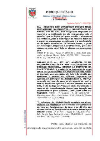 PODER JUDICIÁRIO
TRIBUNAL DE JUSTIÇA DO ESTADO DO PARANÁ
8ª Câmara Cível
J. S. FAGUNDES CUNHA
Apelação Civil n° 1.088.079-2
J.S.FAGUNDESCUNHA
Estado do Paraná
RIA - RECURSO NÃO CONHECIDO PORQUE MANI-
FESTAMENTE INADMISSÍVEL – INTELIGÊNCIA DO
ARTIGO 557 DO CPC. Sem cotejar as alegações do
recurso e a motivação do ato impugnado, não é
possível que o órgão ad quem avalie o desacerto
da sentença, pois a motivação do recurso delimita
a matéria impugnada, a extensão e a profundida-
de do efeito devolutivo. Da mesma forma, a falta
de motivação prejudica o contraditório, pois não
oferece à parte contrária os elementos para oposi-
ção.
(TJPR 8ª C. Civ. - ApCv nº 780.539-9 Rel.: José Lau-
rindo de Souza Netto Julg.: 29/09/2011 Unânime
Pub.: 19/10/2011 DJe 737)
AGRAVO (CPC, Art. 557, §1º). AUSÊNCIA DE IM-
PUGNAÇÃO ESPECÍFICA AOS FUNDAMENTOS DA
DECISÃO RECORRIDA. OFENSA AO PRINCÍPIO DA
DIALETICIDADE. A ausência de impugnação espe-
cífica aos fundamentos do pronunciamento judici-
al atacado, com as razões de fato e de direito que
embasam o pedido de reforma, implicam em
afronta ao princípio da dialeticidade e, especifi-
camente no caso do recurso de agravo de instru-
mento, implicam afronta à norma prevista no art.
524, II do Código de Processo Civil, inquinando o
recurso de irregularidade formal que impede seu
conhecimento pelo Tribunal. RECURSO NÃO CO-
NHECIDO. (TJPR - 4ª C.Cível - A 0645218-6/01 -
Mandaguaçu - Rel.: Juiz Subst. 2º G. Eduardo Sarrão
- Unânime - J. 02.03.2010)
"O princípio da dialeticidade consiste no dever,
imposto ao recorrente, de o recurso ser apresenta-
do com os fundamentos de fato e de direito que
deram causa ao inconformismo com a decisão pro-
latada" (TJPR 9ª C. Civ. - AgRg nº 589.578-3/01
Rel.: Sérgio Luiz Patitucci Julg.: 27/05/2010 Unâni-
me Pub.: 16/06/2010 DJe 408)”
Posto isso, diante da violação ao
princípio da dialeticidade dos recursos, voto no sentido
 