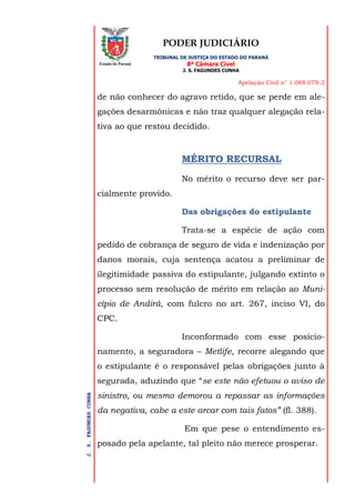 PODER JUDICIÁRIO
TRIBUNAL DE JUSTIÇA DO ESTADO DO PARANÁ
8ª Câmara Cível
J. S. FAGUNDES CUNHA
Apelação Civil n° 1.088.079-2
J.S.FAGUNDESCUNHA
Estado do Paraná
de não conhecer do agravo retido, que se perde em ale-
gações desarmônicas e não traz qualquer alegação rela-
tiva ao que restou decidido.
MÉRITO RECURSAL
No mérito o recurso deve ser par-
cialmente provido.
Das obrigações do estipulante
Trata-se a espécie de ação com
pedido de cobrança de seguro de vida e indenização por
danos morais, cuja sentença acatou a preliminar de
ilegitimidade passiva do estipulante, julgando extinto o
processo sem resolução de mérito em relação ao Muni-
cípio de Andirá, com fulcro no art. 267, inciso VI, do
CPC.
Inconformado com esse posicio-
namento, a seguradora – Metlife, recorre alegando que
o estipulante é o responsável pelas obrigações junto à
segurada, aduzindo que “se este não efetuou o aviso de
sinistro, ou mesmo demorou a repassar as informações
da negativa, cabe a este arcar com tais fatos” (fl. 388).
Em que pese o entendimento es-
posado pela apelante, tal pleito não merece prosperar.
 
