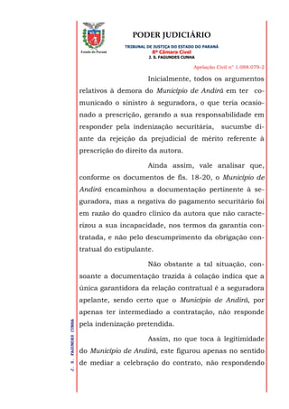 PODER JUDICIÁRIO
TRIBUNAL DE JUSTIÇA DO ESTADO DO PARANÁ
8ª Câmara Cível
J. S. FAGUNDES CUNHA
Apelação Civil n° 1.088.079-2
J.S.FAGUNDESCUNHA
Estado do Paraná
Inicialmente, todos os argumentos
relativos à demora do Município de Andirá em ter co-
municado o sinistro à seguradora, o que teria ocasio-
nado a prescrição, gerando a sua responsabilidade em
responder pela indenização securitária, sucumbe di-
ante da rejeição da prejudicial de mérito referente à
prescrição do direito da autora.
Ainda assim, vale analisar que,
conforme os documentos de fls. 18-20, o Município de
Andirá encaminhou a documentação pertinente à se-
guradora, mas a negativa do pagamento securitário foi
em razão do quadro clínico da autora que não caracte-
rizou a sua incapacidade, nos termos da garantia con-
tratada, e não pelo descumprimento da obrigação con-
tratual do estipulante.
Não obstante a tal situação, con-
soante a documentação trazida à colação indica que a
única garantidora da relação contratual é a seguradora
apelante, sendo certo que o Município de Andirá, por
apenas ter intermediado a contratação, não responde
pela indenização pretendida.
Assim, no que toca à legitimidade
do Município de Andirá, este figurou apenas no sentido
de mediar a celebração do contrato, não respondendo
 