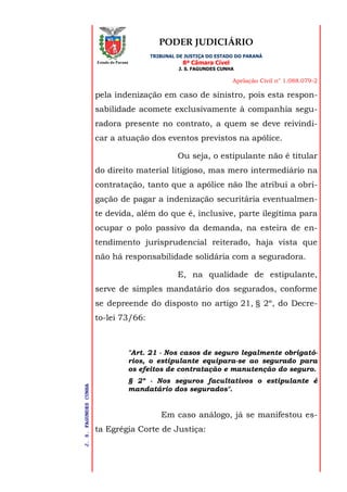 PODER JUDICIÁRIO
TRIBUNAL DE JUSTIÇA DO ESTADO DO PARANÁ
8ª Câmara Cível
J. S. FAGUNDES CUNHA
Apelação Civil n° 1.088.079-2
J.S.FAGUNDESCUNHA
Estado do Paraná
pela indenização em caso de sinistro, pois esta respon-
sabilidade acomete exclusivamente à companhia segu-
radora presente no contrato, a quem se deve reivindi-
car a atuação dos eventos previstos na apólice.
Ou seja, o estipulante não é titular
do direito material litigioso, mas mero intermediário na
contratação, tanto que a apólice não lhe atribui a obri-
gação de pagar a indenização securitária eventualmen-
te devida, além do que é, inclusive, parte ilegítima para
ocupar o polo passivo da demanda, na esteira de en-
tendimento jurisprudencial reiterado, haja vista que
não há responsabilidade solidária com a seguradora.
E, na qualidade de estipulante,
serve de simples mandatário dos segurados, conforme
se depreende do disposto no artigo 21, § 2º, do Decre-
to-lei 73/66:
"Art. 21 - Nos casos de seguro legalmente obrigató-
rios, o estipulante equipara-se ao segurado para
os efeitos de contratação e manutenção do seguro.
§ 2º - Nos seguros facultativos o estipulante é
mandatário dos segurados".
Em caso análogo, já se manifestou es-
ta Egrégia Corte de Justiça:
 