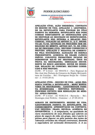 PODER JUDICIÁRIO
TRIBUNAL DE JUSTIÇA DO ESTADO DO PARANÁ
8ª Câmara Cível
J. S. FAGUNDES CUNHA
Apelação Civil n° 1.088.079-2
J.S.FAGUNDESCUNHA
Estado do Paraná
APELAÇÃO CÍVEL. AÇÃO ORDINÁRIA. CONTRATO
DE SEGURO DE VIDA. APELAÇÃO 1- LEGITIMIDA-
DE DA ESTIPULANTE PARA FIGURAR NO PÓLO
PASSIVO DA DEMANDA. ESTIPULANTE NÃO PODE
COBRAR DIRETAMENTE AS INDENIZAÇÕES QUE
SE DESTINAM AO SEGURADO OU BENEFICIÁRIOS.
ESTIPULANTE NÃO INTEGRA A RELAÇÃO PRO-
CESSUAL. VIOLAÇÃO AO ARTIGO 21, § 2º, DECRE-
TO-LEI 73/66. EXTINÇÃO DO PROCESSO SEM RE-
SOLUÇÃO DO MÉRITO. ARTIGO 267, VI, DO CÓDI-
GO DE PROCESSO CIVIL. RECURSO CONHECIDO E
PROVIDO. APELAÇÃO 2- NEGATIVA DE COBERTU-
RA PELA SUGURADORA. ALEGAÇÃO DE DOENÇA
PREEXISTENTE. AUSENCIA DE EXAME CLÍNICO
PRÉVIO. CONJUNTO PROBATÓRIO INCAPAZ DE
DEMONSTAR MÁ-FÉ DO SEGURADO. ÔNUS DA
PROVA DA SEGURADORA. OBRIGAÇÃO DECOR-
RENTE DO RISCO ASSUMIDO. DEVER DE INDENI-
ZAR. RELAÇÃO DE CONSUMO. RECURSO CONHE-
CIDO E NÃO PROVIDO.
(TJPR - 9ª C.Cível - AC 994470-3 - Foro Regional de
São José dos Pinhais da Comarca da Região Metropoli-
tana de Curitiba - Rel.: D’artagnan Serpa Sa - Unâni-
me - J. 14.03.2013)
APELAÇÃO CÍVEL - SEGURO DE VIDA - AÇÃO PRO-
POSTA CONTRA A ESTIPULANTE - MERA MANDA-
TÁRIA DA SEGURADORA - ILEGITIMIDADE PASSI-
VA EVIDENCIADA - SENTENÇA REFORMADA -
PROCESSO EXTINTO SEM RESOLUÇÃO DE MÉRI-
TO - APELO PROVIDO.
(TJPR - 9ª C.Cível - AC 933613-6 - Barracão - Rel.:
Domingos José Perfetto - Unânime - J. 27.09.2012)
AGRAVO DE INSTRUMENTO. SEGURO DE VIDA.
ILEGITIMIDADE PASSIVA DA ESTIPULANTE. RE-
CONHECIMENTO. APRESENTAÇÃO DA CONTESTA-
ÇAO ORIGINAL. PRAZO. REVELIA. AUSÊNCIA DE
ADVERTÊNCIA. 1. A estipulante, na qualidade de
mera mandatária de seus filiados que aderem ao
plano de seguro de vida em grupo, não é parte le-
gítima para figurar no pólo passivo das ações de
cobrança oriundas da relação contratual, devendo
a seguradora ser acionada diretamente. 2. A au-
 