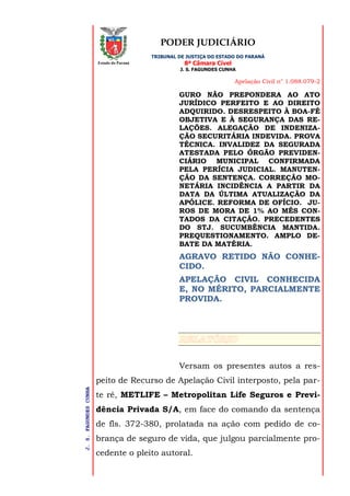 PODER JUDICIÁRIO
TRIBUNAL DE JUSTIÇA DO ESTADO DO PARANÁ
8ª Câmara Cível
J. S. FAGUNDES CUNHA
Apelação Civil n° 1.088.079-2
J.S.FAGUNDESCUNHA
Estado do Paraná
GURO NÃO PREPONDERA AO ATO
JURÍDICO PERFEITO E AO DIREITO
ADQUIRIDO. DESRESPEITO À BOA-FÉ
OBJETIVA E À SEGURANÇA DAS RE-
LAÇÕES. ALEGAÇÃO DE INDENIZA-
ÇÃO SECURITÁRIA INDEVIDA. PROVA
TÉCNICA. INVALIDEZ DA SEGURADA
ATESTADA PELO ÓRGÃO PREVIDEN-
CIÁRIO MUNICIPAL CONFIRMADA
PELA PERÍCIA JUDICIAL. MANUTEN-
ÇÃO DA SENTENÇA. CORREÇÃO MO-
NETÁRIA INCIDÊNCIA A PARTIR DA
DATA DA ÚLTIMA ATUALIZAÇÃO DA
APÓLICE. REFORMA DE OFÍCIO. JU-
ROS DE MORA DE 1% AO MÊS CON-
TADOS DA CITAÇÃO. PRECEDENTES
DO STJ. SUCUMBÊNCIA MANTIDA.
PREQUESTIONAMENTO. AMPLO DE-
BATE DA MATÉRIA.
AGRAVO RETIDO NÃO CONHE-
CIDO.
APELAÇÃO CIVIL CONHECIDA
E, NO MÉRITO, PARCIALMENTE
PROVIDA.
Versam os presentes autos a res-
peito de Recurso de Apelação Civil interposto, pela par-
te ré, METLIFE – Metropolitan Life Seguros e Previ-
dência Privada S/A, em face do comando da sentença
de fls. 372-380, prolatada na ação com pedido de co-
brança de seguro de vida, que julgou parcialmente pro-
cedente o pleito autoral.
 