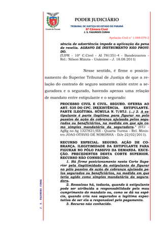 PODER JUDICIÁRIO
TRIBUNAL DE JUSTIÇA DO ESTADO DO PARANÁ
8ª Câmara Cível
J. S. FAGUNDES CUNHA
Apelação Civil n° 1.088.079-2
J.S.FAGUNDESCUNHA
Estado do Paraná
sência de advertência impede a aplicação da pena
de revelia. AGRAVO DE INSTRUMENTO NÃO PROVI-
DO.
(TJPR - 10ª C.Cível - AI 781351-4 - Bandeirantes -
Rel.: Nilson Mizuta - Unânime - J. 18.08.2011)
Nesse sentido, é firme o posicio-
namento do Superior Tribunal de Justiça de que a re-
lação do contrato de seguro somente existe entre a se-
guradora e o segurado, havendo apenas uma relação
de mandato entre estipulante e o segurado:
PROCESSO CIVIL E CIVIL. SEGURO. OFENSA AO
ART. 535 DO CPC. INEXISTÊNCIA. ESTIPULANTE.
PARTE ILEGÍTIMA. SÚMULA N. 7/STJ. (...) 2. A es-
tipulante é parte ilegítima para figurar no polo
passivo de ação de cobrança ajuizada pelos segu-
rados ou beneficiários, na medida em que aja co-
mo simples mandatária da seguradora." (STJ -
AgRg no Ag 1327821/ES - Quarta Turma - Rel. Minis-
tro JOAO OTÁVIO DE NORONHA - DJe 22/02/2011).
RECURSO ESPECIAL. SEGURO. AÇÃO DE CO-
BRANÇA. ILEGITIMIDADE DA ESTIPULANTE PARA
FIGURAR NO PÓLO PASSIVO DA DEMANDA. EXCE-
ÇÃO. PRECEDENTES DESTA CORTE SUPERIOR.
RECURSO NÃO CONHECIDO.
1. Há firme posicionamento nesta Corte Supe-
rior pela ilegitimidade da estipulante de figurar
no pólo passivo de ação de cobrança ajuizada pe-
los segurados ou beneficiários, na medida em que
teria agido como simples mandatária da segura-
dora.
2. Ressalvas há, todavia, quando à estipulante
pode ser atribuída a responsabilidade pelo mau
cumprimento do mandato ou, como se dá na espé-
cie, quando cria nos segurados a legítima expec-
tativa de ser ela a responsável pelo pagamento.
3. Recurso não conhecido.
 
