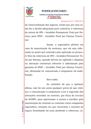PODER JUDICIÁRIO
TRIBUNAL DE JUSTIÇA DO ESTADO DO PARANÁ
8ª Câmara Cível
J. S. FAGUNDES CUNHA
Apelação Civil n° 1.088.079-2
J.S.FAGUNDESCUNHA
Estado do Paraná
da comercialização dos seguros, sendo que por essa ra-
zão fez a devida adequação para substituir a cobertura
da autora de IPD – Invalidez Permanente Total por Do-
ença, para IPDF - Invalidez Total por Doença Funcio-
nal.
Assim, a seguradora pleiteia em
caso de manutenção da sentença, que ela seja refor-
mada no ponto que entendeu pela aplicação ao presen-
te feito da cobertura de IPD – Invalidez Permanente To-
tal por Doença, quando deverá ser aplicado o disposto
na alteração contratual referente à indenização pela
garantia de IPDF – Invalidez Total por Doença Funcio-
nal, afirmando ter comunicado a estipulante tal modi-
ficação.
Sem razão.
Ao contrário do que a apelante
afirma, não há nos autos qualquer prova de que reali-
zou a comunicação à estipulante e/ou à segurada das
alterações ocorridas no contrato, por força da circular
da SUSEP, para oportunizar a autora a escolher pela
manutenção do contrato ou contratar outra companhia
seguradora, situação em que encerraria o contrato de
seguro formalizado há anos perdendo a cobertura, ra-
 