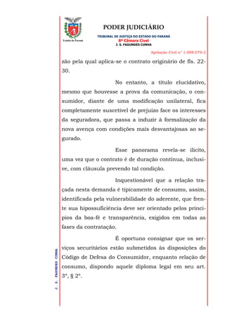 PODER JUDICIÁRIO
TRIBUNAL DE JUSTIÇA DO ESTADO DO PARANÁ
8ª Câmara Cível
J. S. FAGUNDES CUNHA
Apelação Civil n° 1.088.079-2
J.S.FAGUNDESCUNHA
Estado do Paraná
zão pela qual aplica-se o contrato originário de fls. 22-
30.
No entanto, a título elucidativo,
mesmo que houvesse a prova da comunicação, o con-
sumidor, diante de uma modificação unilateral, fica
completamente suscetível de prejuízo face os interesses
da seguradora, que passa a induzir à formalização da
nova avença com condições mais desvantajosas ao se-
gurado.
Esse panorama revela-se ilícito,
uma vez que o contrato é de duração contínua, inclusi-
ve, com cláusula prevendo tal condição.
Inquestionável que a relação tra-
çada nesta demanda é tipicamente de consumo, assim,
identificada pela vulnerabilidade do aderente, que fren-
te sua hipossuficiência deve ser orientado pelos princí-
pios da boa-fé e transparência, exigidos em todas as
fases da contratação.
É oportuno consignar que os ser-
viços securitários estão submetidos às disposições do
Código de Defesa do Consumidor, enquanto relação de
consumo, dispondo aquele diploma legal em seu art.
3º, § 2º.
 