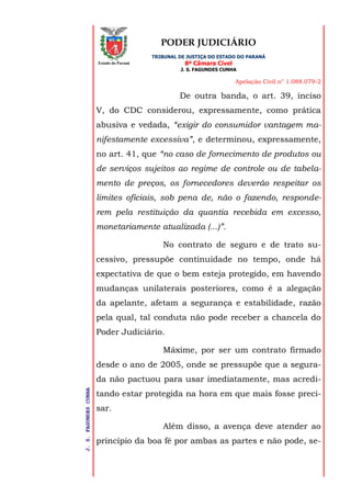 PODER JUDICIÁRIO
TRIBUNAL DE JUSTIÇA DO ESTADO DO PARANÁ
8ª Câmara Cível
J. S. FAGUNDES CUNHA
Apelação Civil n° 1.088.079-2
J.S.FAGUNDESCUNHA
Estado do Paraná
De outra banda, o art. 39, inciso
V, do CDC considerou, expressamente, como prática
abusiva e vedada, “exigir do consumidor vantagem ma-
nifestamente excessiva”, e determinou, expressamente,
no art. 41, que “no caso de fornecimento de produtos ou
de serviços sujeitos ao regime de controle ou de tabela-
mento de preços, os fornecedores deverão respeitar os
limites oficiais, sob pena de, não o fazendo, responde-
rem pela restituição da quantia recebida em excesso,
monetariamente atualizada (...)”.
No contrato de seguro e de trato su-
cessivo, pressupõe continuidade no tempo, onde há
expectativa de que o bem esteja protegido, em havendo
mudanças unilaterais posteriores, como é a alegação
da apelante, afetam a segurança e estabilidade, razão
pela qual, tal conduta não pode receber a chancela do
Poder Judiciário.
Máxime, por ser um contrato firmado
desde o ano de 2005, onde se pressupõe que a segura-
da não pactuou para usar imediatamente, mas acredi-
tando estar protegida na hora em que mais fosse preci-
sar.
Além disso, a avença deve atender ao
princípio da boa fé por ambas as partes e não pode, se-
 