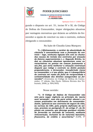 PODER JUDICIÁRIO
TRIBUNAL DE JUSTIÇA DO ESTADO DO PARANÁ
8ª Câmara Cível
J. S. FAGUNDES CUNHA
Apelação Civil n° 1.088.079-2
J.S.FAGUNDESCUNHA
Estado do Paraná
gundo o disposto no art. 51, inciso IV e XI, do Código
de Defesa do Consumidor, impor obrigações abusivas
por vantagem excessivas que deixem ao arbítrio do for-
necedor a opção de concluir ou não o contrato, embora
obrigando o consumidor.
Na lição de Claudia Lima Marques:
“(...) Efetivamente, o caráter de abusividade da
cláusula é concomitante com a formação do con-
trato – logo, nenhuma ligação tem com as chama-
das causas de revisão dos contratos por atuação
de fatores supervenientes (...). Segundo Bricks, to-
das as cláusulas abusivas apresentam como ca-
racterísticas ou pontos em comum justamente o
seu fim, que seria melhorar a situação contratual
daquele que redige o contrato ou detém posição
preponderante, o fornecedor, transferindo riscos
ao consumidor, e o seu efeito, que é o desequilíbrio
do contrato em razão da falta de reciprocidade e
unilateralidade dos direitos assegurados ao for-
necedor”. (Contratos no Código de Defesa do Consu-
midor, 5ª edição, São Paulo: Editora Revista dos Tri-
bunais, 2006, p. 904/905)
Nesse sentido:
“1.- O Código de Defesa do Consumidor não
veio para negar vigência ao princípio da "pacta
sunt servanda", mas sim para evitar abusos e ex-
cessos praticados em detrimento do consumidor.
Assim, aplicam-se aos contratos de seguro de vida,
às normas do CDC, pela própria definição de ser-
viço, prevista no parágrafo 2º, do artigo 3º, do Di-
ploma em comento, que abrange qualquer ativida-
de fornecida no mercado de consumo, mediante
remuneração, inclusive às de natureza bancária,
financeira, de crédito e securitária;” (TJPR, 9ª
 