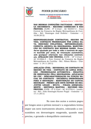 PODER JUDICIÁRIO
TRIBUNAL DE JUSTIÇA DO ESTADO DO PARANÁ
8ª Câmara Cível
J. S. FAGUNDES CUNHA
Apelação Civil n° 1.088.079-2
J.S.FAGUNDESCUNHA
Estado do Paraná
NAS MESMAS CONDIÇÕES PACTUADAS - SENTEN-
ÇA ESCORREITA - RECURSO CONHECIDO E NÃO
PROVIDO. (TJPR - 9ª C.Cível - AC 903957-4 - Foro
Central da Comarca da Região Metropolitana de Curi-
tiba - Rel.: Domingos José Perfetto - Unânime - J.
16.08.2012)
RESPONSABILIDADE CONTRATUAL. SEGURO DE
VIDA. CONTRATO PRORROGADO POR LONGA DA-
TA. RESCISÃO UNILATERAL. IMPOSSIBILIDADE.
CONDUTA ABUSIVA DA SEGURADORA. MANUTEN-
ÇÃO DO CONTRATO NAS MESMAS BASES. Presu-
me-se ajustado por toda a vida o contrato de segu-
ro mantido por anos, de renovação automática,
sem qualquer alteração nas cláusulas contratu-
ais. APELAÇÃO NÃO PROVIDA. (TJPR - 10ª C.Cível -
AC 812866-5 - Foro Central da Comarca da Região
Metropolitana de Curitiba - Rel.: Nilson Mizuta - Unâ-
nime - J. 24.11.2011)
APELAÇÃO CÍVEL - REVISIONAL DE CONTRATO DE
SEGURO DE VIDA - CONTRATO DE LONGA DURA-
ÇÃO - PRORROGAÇÃO AUTOMÁTICA - NEGATIVA
DE RENOVAÇÃO PELA SEGURADORA -APLICAÇÃO
DO CDC - DESCARACTERIZAÇÃO DA FUNÇÃO SO-
CIAL DO CONTRATO - EXCESSIVA ONEROSIDADE
PARA O SEGURADO - MANUTENÇÃO DO CAPITAL
SEGURADO - PRÊMIO QUE DEVE SOFRER OS REA-
JUSTES LEGAIS - MULTA - FIXADA ADEQUADA-
MENTE - SENTENÇA MANTIDA - RECURSO DES-
PROVIDO. (TJPR - 8ª C.Cível - AC 812794-4 - Londri-
na - Rel.: João Domingos Kuster Puppi - Unânime - J.
17.11.2011)
No caso dos autos a autora pagou
por longos anos o prêmio mensal e a seguradora tentou
impor um novo instrumento abusivo, colocando a con-
sumidora em desvantagem exagerada, quando mais
precisa, e gerando o desiquilíbrio contratual.
 