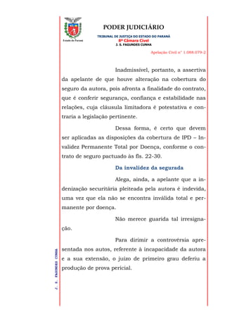 PODER JUDICIÁRIO
TRIBUNAL DE JUSTIÇA DO ESTADO DO PARANÁ
8ª Câmara Cível
J. S. FAGUNDES CUNHA
Apelação Civil n° 1.088.079-2
J.S.FAGUNDESCUNHA
Estado do Paraná
Inadmissível, portanto, a assertiva
da apelante de que houve alteração na cobertura do
seguro da autora, pois afronta a finalidade do contrato,
que é conferir segurança, confiança e estabilidade nas
relações, cuja cláusula limitadora é potestativa e con-
traria a legislação pertinente.
Dessa forma, é certo que devem
ser aplicadas as disposições da cobertura de IPD – In-
validez Permanente Total por Doença, conforme o con-
trato de seguro pactuado às fls. 22-30.
Da invalidez da segurada
Alega, ainda, a apelante que a in-
denização securitária pleiteada pela autora é indevida,
uma vez que ela não se encontra inválida total e per-
manente por doença.
Não merece guarida tal irresigna-
ção.
Para dirimir a controvérsia apre-
sentada nos autos, referente à incapacidade da autora
e a sua extensão, o juízo de primeiro grau deferiu a
produção de prova pericial.
 