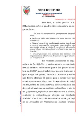 PODER JUDICIÁRIO
TRIBUNAL DE JUSTIÇA DO ESTADO DO PARANÁ
8ª Câmara Cível
J. S. FAGUNDES CUNHA
Apelação Civil n° 1.088.079-2
J.S.FAGUNDESCUNHA
Estado do Paraná
Pois bem, o laudo pericial à fl.
291, elucidou sobre o quadro clínico da autora, da se-
guinte forma:
“No caso da autora concluo que apresenta incapaci-
dade:
 Definitiva: pois não apresentará cura, mesmo com
tratamento.
 Total: o conjunto de patologias da autora impede que
a mesma desempenhe novamente suas funções, não
permitindo atingir a média de rendimento alcançada,
em condições normais, pelos trabalhadores da sua ca-
tegoria.
 Omniprofissional: pelo conjunto das doenças está
impossibilitada atualmente de exercer qualquer ativida-
de remunerada.”
Em resposta aos quesitos da segu-
radora às fls. 312-314, o perito manteve a conclusão
médica anterior, ressaltando quanto aos pontos da ta-
bela da SUSEP, para invalidez por doença funcional, a
qual atingiu 48 pontos, quando a apelante sustenta
que deveria alcançar 60 pontos para a autora fazer jus
à indenização securitária, que “independente da mági-
ca dos pontos da tabela referida, como a medicina não
depende de certezas matemáticas aristotélicas e sim de
um julgamento profissional que mistura arte e ciência,
conforme já brilhantemente descrito na Resolução
INSS/DC n° 010, de 23 de Dezembro de 1999, que defi-
ne os protocolos de Procedimentos Médicos-Periciais,
 