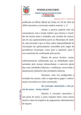 PODER JUDICIÁRIO
TRIBUNAL DE JUSTIÇA DO ESTADO DO PARANÁ
8ª Câmara Cível
J. S. FAGUNDES CUNHA
Apelação Civil n° 1.088.079-2
J.S.FAGUNDESCUNHA
Estado do Paraná
publicada no Diário Oficial da União em 20 de Abril de
2000 mantenho a conclusão médica anterior. (...)”.
Assim, a perícia judicial está em
consonância com o laudo médico que atestou a invali-
dez da autora para o trabalho, por ocasião da conces-
são de sua aposentadoria junto ao Município de Andi-
rá, não havendo o que se falar sobre impossibilidade de
vinculação da aposentadoria concedida pelo órgão de
previdência municipal, como quer a apelante, pois a
sua conclusão foi confirmada pelo perito.
Diante da prova técnica, restou
suficientemente evidenciado que as debilidades apre-
sentadas pela autora obstaculizam o exercício pleno
das suas atividades laborais e cotidianas, merecendo o
afastamento definitivo das atividades laborais.
Dessarte, uma vez configurada a
invalidez da autora, cabe à seguradora pagar a indeni-
zação securitária no valor contratado.
Da correção monetária e dos ju-
ros de mora - termo inicial
Quanto à correção monetária e
aos juros de mora, o juízo singular fixou como marco
inicial a data da negativa do pagamento administrativo
do seguro.
 