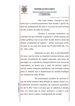 PODER JUDICIÁRIO
TRIBUNAL DE JUSTIÇA DO ESTADO DO PARANÁ
8ª Câmara Cível
J. S. FAGUNDES CUNHA
Apelação Civil n° 1.088.079-2
J.S.FAGUNDESCUNHA
Estado do Paraná
Em suas razões, sustenta a ape-
lante que a correção monetária deve incidir a partir da
data do ajuizamento da ação e os juros de mora devem
incidir a partir da data da citação.
Quanto à correção monetária, ao
contrário do que defende a apelante e sendo matéria de
ordem pública, tem-se que deve incidir desde a data da
última atualização da apólice - última renovação emiti-
da pela ré, no caso dos autos em 01/05/2005 (fls. 21,
24, 106 e 109).
Esclareça-se que ante à peculiaridade
do caso, não há como se imprimir solução diversa, pois
inexiste atualização do capital segurado, sob pena de
prestigiar-se o manifesto enriquecimento sem causa da
seguradora, ao passo que o valor do prêmio, logica-
mente, sofreu reajustes periódicos, não havendo razões
para se admitir que a depreciação da moeda implique
em redução do valor devido.
Na matemática jurídica de precisa li-
ção do então ministro Ruy Rosado de Aguiar Junior, en-
tendimento inclusive esposado em inúmeros preceden-
tes do E. STJ “não é um plus que se adiciona à dívida,
mas um minus que se evita”, portanto, a regra é a de
que deve haver a plena recomposição da moeda:
 