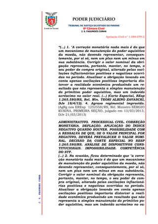 PODER JUDICIÁRIO
TRIBUNAL DE JUSTIÇA DO ESTADO DO PARANÁ
8ª Câmara Cível
J. S. FAGUNDES CUNHA
Apelação Civil n° 1.088.079-2
J.S.FAGUNDESCUNHA
Estado do Paraná
“(...) 1. "A correção monetária nada mais é do que
um mecanismo de manutenção do poder aquisitivo
da moeda, não devendo representar, consequen-
temente, por si só, nem um plus nem um minus em
sua substância. Corrigir o valor nominal da obri-
gação representa, portanto, manter, no tempo, o
seu poder de compra original, alterado pelas osci-
lações inflacionárias positivas e negativas ocorri-
das no período. Atualizar a obrigação levando em
conta apenas oscilações positivas importaria dis-
torcer a realidade econômica produzindo um re-
sultado que não representa a simples manutenção
do primitivo poder aquisitivo, mas um indevido
acréscimo no valor real. (...) (Corte Especial, REsp
1.265.580/RS, Rel. Min. TEORI ALBINO ZAVASCKI,
DJe 18/4/12). 4. Agravo regimental improvido.
(AgRg nos EREsp 1252558/RS, Rel. Ministro SÉRGIO
KUKINA, PRIMEIRA SEÇÃO, julgado em 13/03/2013,
DJe 21/03/2013)
ADMINISTRATIVO. PROCESSUAL CIVIL. CORREÇÃO
MONETÁRIA. DEFLAÇÃO. APLICAÇÃO DO ÍNDICE
NEGATIVO QUANDO HOUVER. POSSIBILIDADE COM
A RESSALVA DE QUE, SE O VALOR PRINCIPAL FOR
NEGATIVO, DEVERÁ PREVALECER O VALOR NOMI-
NAL. DECISÃO DA CORTE ESPECIAL NO RESP
1.265.580/RS. ANÁLISE DE DISPOSITIVOS CONS-
TITUCIONAIS. IMPOSSIBILIDADE. COMPETÊNCIA
DO STF.
(...) 2. Na ocasião, ficou determinado que "a corre-
ção monetária nada mais é do que um mecanismo
de manutenção do poder aquisitivo da moeda, não
devendo representar, consequentemente, por si só,
nem um plus nem um minus em sua substância.
Corrigir o valor nominal da obrigação representa,
portanto, manter, no tempo, o seu poder de com-
pra original, alterado pelas oscilações inflacioná-
rias positivas e negativas ocorridas no período.
Atualizar a obrigação levando em conta apenas
oscilações positivas importaria distorcer a reali-
dade econômica produzindo um resultado que não
representa a simples manutenção do primitivo po-
der aquisitivo, mas um indevido acréscimo no va-
 