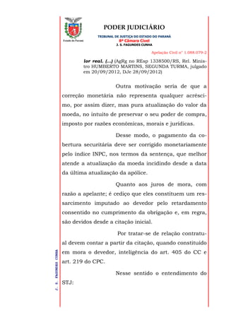 PODER JUDICIÁRIO
TRIBUNAL DE JUSTIÇA DO ESTADO DO PARANÁ
8ª Câmara Cível
J. S. FAGUNDES CUNHA
Apelação Civil n° 1.088.079-2
J.S.FAGUNDESCUNHA
Estado do Paraná
lor real. (...) (AgRg no REsp 1338500/RS, Rel. Minis-
tro HUMBERTO MARTINS, SEGUNDA TURMA, julgado
em 20/09/2012, DJe 28/09/2012)
Outra motivação seria de que a
correção monetária não representa qualquer acrésci-
mo, por assim dizer, mas pura atualização do valor da
moeda, no intuito de preservar o seu poder de compra,
imposto por razões econômicas, morais e jurídicas.
Desse modo, o pagamento da co-
bertura securitária deve ser corrigido monetariamente
pelo índice INPC, nos termos da sentença, que melhor
atende a atualização da moeda incidindo desde a data
da última atualização da apólice.
Quanto aos juros de mora, com
razão a apelante; é cediço que eles constituem um res-
sarcimento imputado ao devedor pelo retardamento
consentido no cumprimento da obrigação e, em regra,
são devidos desde a citação inicial.
Por tratar-se de relação contratu-
al devem contar a partir da citação, quando constituído
em mora o devedor, inteligência do art. 405 do CC e
art. 219 do CPC.
Nesse sentido o entendimento do
STJ:
 