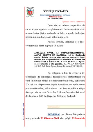 PODER JUDICIÁRIO
TRIBUNAL DE JUSTIÇA DO ESTADO DO PARANÁ
8ª Câmara Cível
J. S. FAGUNDES CUNHA
Apelação Civil n° 1.088.079-2
J.S.FAGUNDESCUNHA
Estado do Paraná
Contudo, o debate específico de
cada termo legal é completamente desnecessário, ante
a conclusão lógica aplicada à lide, a qual, inclusive,
possui ampla discussão sobre a matéria.
Nestes termos, inclusive é o posi-
cionamento deste Egrégio Tribunal:
APELAÇÃO CÍVEL. (...) PREQUESTIONAMENTO.
AMPLO DEBATE DA MATÉRIA. (...) 6. Realizado
amplo debate acerca dos pontos controvertidos,
tem-se por prequestionada a matéria, na forma das
Súmulas 98 e 320 do STJ e 356 do STF. 7. Apela-
ção conhecida e não provida. (TJ/PR. AP. 590.432-9.
15ª CC. Rel. Luiz Carlos Gabardo. Julg. 09.09.2009).
No entanto, a fim de evitar a in-
terposição de embargos declaratórios protelatórios ou
com finalidade única de prequestionamento, considero
TODAS as disposições legais descritas no apelo como
prequestionadas, evitando-se com isso os efeitos nega-
tivos previstos nas Súmulas 211 do Superior Tribunal
de Justiça e 356 do Superior Tribunal Federal.
ACORDAM os Desembargadores
integrantesda 8ª Câmara Civil, do egrégio Tribunal de
 