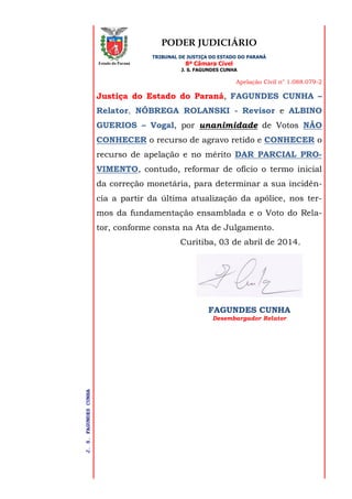 PODER JUDICIÁRIO
TRIBUNAL DE JUSTIÇA DO ESTADO DO PARANÁ
8ª Câmara Cível
J. S. FAGUNDES CUNHA
Apelação Civil n° 1.088.079-2
J.S.FAGUNDESCUNHA
Estado do Paraná
Justiça do Estado do Paraná, FAGUNDES CUNHA –
Relator, NÓBREGA ROLANSKI - Revisor e ALBINO
GUERIOS – Vogal, por unanimidade de Votos NÃO
CONHECER o recurso de agravo retido e CONHECER o
recurso de apelação e no mérito DAR PARCIAL PRO-
VIMENTO, contudo, reformar de ofício o termo inicial
da correção monetária, para determinar a sua incidên-
cia a partir da última atualização da apólice, nos ter-
mos da fundamentação ensamblada e o Voto do Rela-
tor, conforme consta na Ata de Julgamento.
Curitiba, 03 de abril de 2014.
FAGUNDES CUNHA
Desembargador Relator
 
