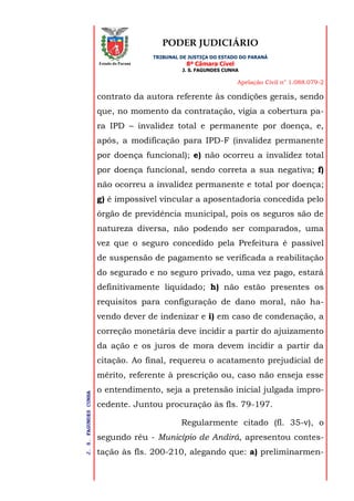 PODER JUDICIÁRIO
TRIBUNAL DE JUSTIÇA DO ESTADO DO PARANÁ
8ª Câmara Cível
J. S. FAGUNDES CUNHA
Apelação Civil n° 1.088.079-2
J.S.FAGUNDESCUNHA
Estado do Paraná
contrato da autora referente às condições gerais, sendo
que, no momento da contratação, vigia a cobertura pa-
ra IPD – invalidez total e permanente por doença, e,
após, a modificação para IPD-F (invalidez permanente
por doença funcional); e) não ocorreu a invalidez total
por doença funcional, sendo correta a sua negativa; f)
não ocorreu a invalidez permanente e total por doença;
g) é impossível vincular a aposentadoria concedida pelo
órgão de previdência municipal, pois os seguros são de
natureza diversa, não podendo ser comparados, uma
vez que o seguro concedido pela Prefeitura é passível
de suspensão de pagamento se verificada a reabilitação
do segurado e no seguro privado, uma vez pago, estará
definitivamente liquidado; h) não estão presentes os
requisitos para configuração de dano moral, não ha-
vendo dever de indenizar e i) em caso de condenação, a
correção monetária deve incidir a partir do ajuizamento
da ação e os juros de mora devem incidir a partir da
citação. Ao final, requereu o acatamento prejudicial de
mérito, referente à prescrição ou, caso não enseja esse
o entendimento, seja a pretensão inicial julgada impro-
cedente. Juntou procuração às fls. 79-197.
Regularmente citado (fl. 35-v), o
segundo réu - Município de Andirá, apresentou contes-
tação às fls. 200-210, alegando que: a) preliminarmen-
 