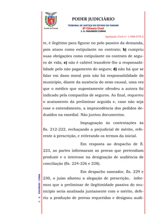 PODER JUDICIÁRIO
TRIBUNAL DE JUSTIÇA DO ESTADO DO PARANÁ
8ª Câmara Cível
J. S. FAGUNDES CUNHA
Apelação Civil n° 1.088.079-2
J.S.FAGUNDESCUNHA
Estado do Paraná
te, é ilegítimo para figurar no polo passivo da demanda,
pois atuou como estipulante no contrato; b) cumpriu
suas obrigações como estipulante no contrato de segu-
ro de vida; c) não é cabível transferir-lhe a responsabi-
lidade pelo não pagamento do seguro; d) não há que se
falar em dano moral pois não há responsabilidade do
município, diante da ausência do nexo causal, uma vez
que o médico que supostamente ofendeu a autora foi
indicado pela companhia de seguros. Ao final, requereu
o acatamento da preliminar arguida e, caso não seja
esse o entendimento, a improcedência dos pedidos de-
duzidos na exordial. Não juntou documentos.
Impugnação às contestações às
fls. 212-222, rechaçando a prejudicial de mérito, refe-
rente à prescrição, e reiterando os termos da inicial.
Em resposta ao despacho de fl.
223, as partes informaram as provas que pretendiam
produzir e o interesse na designação de audiência de
conciliação (fls. 224-226 e 228).
Em despacho saneador, fls. 229 e
230, o juízo afastou a alegação de prescrição, infor-
mou que a preliminar de ilegitimidade passiva do mu-
nicípio seria analisada juntamente com o mérito, defe-
riu a produção de provas requeridas e designou audi-
 