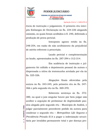 PODER JUDICIÁRIO
TRIBUNAL DE JUSTIÇA DO ESTADO DO PARANÁ
8ª Câmara Cível
J. S. FAGUNDES CUNHA
Apelação Civil n° 1.088.079-2
J.S.FAGUNDESCUNHA
Estado do Paraná
ência de instrução e julgamento. O primeiro réu inter-
pôs Embargos de Declaração às fls. 234-236 alegando
omissão, os quais foram acolhidos à fl. 240, deferindo a
produção de prova pericial.
Interposto agravo retido às fls.
248-254, em razão do não acolhimento da prejudicial
de mérito referente à prescrição.
Laudo pericial e complementação
ao laudo, apresentados às fls. 287-294 e 312-314.
Em audiência de instrução e jul-
gamento foi colhido o depoimento pessoal da autora e
dispensada a oitiva da testemunha arrolada por ela às
fls. 325-326.
Alegações finais oferecidas pela
autora às fls. 343-345, pelo primeiro réu às fls. 347-
366 e pelo segundo réu às fls. 369-370.
Sobreveio sentença às fls. 372-
380, na qual o juiz singular houve por bem julgar não
acolher a arguição de preliminar de ilegitimidade pas-
siva alegada pelo segundo réu - Município de Andirá, e
julgar parcialmente procedente pedido da autora para
condenar o segundo réu – Metropolitan Life Seguros e
Previdência Privada S/A a pagar a indenização securi-
tária por invalidez permanente total e por doença pre-
 