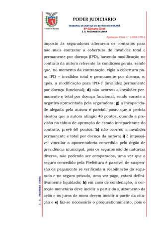 PODER JUDICIÁRIO
TRIBUNAL DE JUSTIÇA DO ESTADO DO PARANÁ
8ª Câmara Cível
J. S. FAGUNDES CUNHA
Apelação Civil n° 1.088.079-2
J.S.FAGUNDESCUNHA
Estado do Paraná
imposto às seguradoras alterarem os contratos para
não mais contratar a cobertura de invalidez total e
permanente por doença (IPD), havendo modificação no
contrato da autora referente às condições gerais, sendo
que, no momento da contratação, vigia a cobertura pa-
ra IPD – invalidez total e permanente por doença, e,
após, a modificação para IPD-F (invalidez permanente
por doença funcional); d) não ocorreu a invalidez per-
manente e total por doença funcional, sendo correta a
negativa apresentada pela seguradora; g) a incapacida-
de alegada pela autora é parcial, posto que a perícia
atestou que a autora atingiu 48 pontos, quando a pre-
visão na tábua de apuração de estado incapacitante do
contrato, prevê 60 pontos; h) não ocorreu a invalidez
permanente e total por doença da autora; i) é impossí-
vel vincular a aposentadoria concedida pelo órgão de
previdência municipal, pois os seguros são de natureza
diversa, não podendo ser comparados, uma vez que o
seguro concedido pela Prefeitura é passível de suspen-
são de pagamento se verificada a reabilitação do segu-
rado e no seguro privado, uma vez pago, estará defini-
tivamente liquidado; h) em caso de condenação, a cor-
reção monetária deve incidir a partir do ajuizamento da
ação e os juros de mora devem incidir a partir da cita-
ção e e) faz-se necessário o prequestionamento, pois o
 