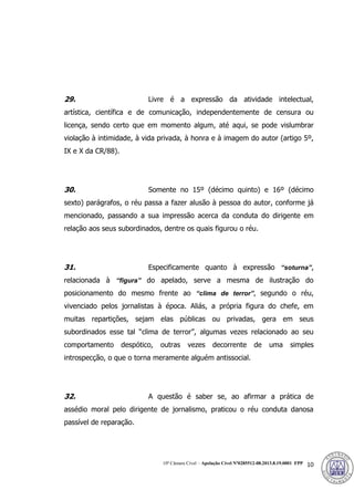 10ª Câmara Cível – Apelação Cível Nº0285512-08.2013.8.19.0001 FPP 10
29. Livre é a expressão da atividade intelectual,
artística, científica e de comunicação, independentemente de censura ou
licença, sendo certo que em momento algum, até aqui, se pode vislumbrar
violação à intimidade, à vida privada, à honra e à imagem do autor (artigo 5º,
IX e X da CR/88).
30. Somente no 15º (décimo quinto) e 16º (décimo
sexto) parágrafos, o réu passa a fazer alusão à pessoa do autor, conforme já
mencionado, passando a sua impressão acerca da conduta do dirigente em
relação aos seus subordinados, dentre os quais figurou o réu.
31. Especificamente quanto à expressão “soturna”,
relacionada à “figura” do apelado, serve a mesma de ilustração do
posicionamento do mesmo frente ao “clima de terror”, segundo o réu,
vivenciado pelos jornalistas à época. Aliás, a própria figura do chefe, em
muitas repartições, sejam elas públicas ou privadas, gera em seus
subordinados esse tal “clima de terror”, algumas vezes relacionado ao seu
comportamento despótico, outras vezes decorrente de uma simples
introspecção, o que o torna meramente alguém antissocial.
32. A questão é saber se, ao afirmar a prática de
assédio moral pelo dirigente de jornalismo, praticou o réu conduta danosa
passível de reparação.
384
 