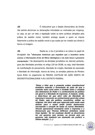 10ª Câmara Cível – Apelação Cível Nº0285512-08.2013.8.19.0001 FPP 11
33. É indiscutível que o Estado Democrático de Direito
não admite denúncias ou declarações infundadas ou motivadas por vingança,
ou seja, se por um lado a legislação tutela os bens jurídicos atingidos pela
prática do assédio moral, também protege aquele a quem se imputa
falsamente a prática de assédio moral e que acaba por ter violado seu direito à
honra e à imagem.
34. Repita-se, o réu é jornalista e se coloca no papel de
divulgador das “distorções históricas que impedem que o brasileiro tenha
acesso a informações livres de filtros ideológicos e da mais tosca e grosseira
manipulação.”. No desempenho da atividade jornalística via internet, portanto,
goza das liberdades previstas no artigo 220 da CR/88, ou seja, total liberdade
de manifestação do pensamento, liberdade de criação, liberdade de expressão
e liberdade de informação. Acerca do tema, as sensatas palavras do Ministro
Ayres Britto no julgamento da MEDIDA CAUTELAR NA AÇÃO DIRETA DE
INCONSTITUCIONALIDADE 4.451 DISTRITO FEDERAL:
“Estou a falar que a presente ordem constitucional
brasileira autoriza a formulação do juízo de que o
caminho mais curto entre a verdade sobre a conduta
dos detentores do Poder e o conhecimento do público
em geral é a liberdade de imprensa. A traduzir, então,
a ideia-força de que abrir mão da liberdade de
imprensa é renunciar ao conhecimento geral das coisas
do Poder, seja ele político, econômico, militar ou
religioso. Um abrir mão que repercute pelo modo mais
danoso para a nossa ainda jovem democracia,
necrosando o coração de todas as outras liberdades.
Vínculo operacional necessário entre a imprensa e a
Democracia que Thomas Jefferson sintetizou nesta
frase lapidar: 'Se me coubesse decidir se deveríamos
ter um governo sem jornais, ou jornais sem um
governo, não hesitaria um momento em preferir a
última solução'. (...)
385
 