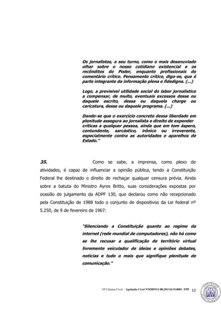 10ª Câmara Cível – Apelação Cível Nº0285512-08.2013.8.19.0001 FPP 12
Os jornalistas, a seu turno, como o mais desanuviado
olhar sobre o nosso cotidiano existencial e os
recônditos do Poder, enquanto profissionais do
comentário crítico. Pensamento crítico, diga-se, que é
parte integrante da informação plena e fidedigna. (...)
Logo, a previsível utilidade social do labor jornalístico
a compensar, de muito, eventuais excessos desse ou
daquele escrito, dessa ou daquela charge ou
caricatura, desse ou daquele programa. (...)
Dando-se que o exercício concreto dessa liberdade em
plenitude assegura ao jornalista o direito de expender
críticas a qualquer pessoa, ainda que em tom áspero,
contundente, sarcástico, irônico ou irreverente,
especialmente contra as autoridades e aparelhos de
Estado.”
35. Como se sabe, a imprensa, como plexo de
atividades, é capaz de influenciar a opinião pública, tendo a Constituição
Federal lhe destinado o direito de rechaçar qualquer censura prévia. Ainda
sobre a batuta do Ministro Ayres Britto, suas considerações expostas por
ocasião do julgamento da ADPF 130, que declarou como não recepcionado
pela Constituição de 1988 todo o conjunto de dispositivos da Lei federal nº
5.250, de 9 de fevereiro de 1967:
“Silenciando a Constituição quanto ao regime da
internet (rede mundial de computadores), não há como
se lhe recusar a qualificação de território virtual
livremente veiculador de ideias e opiniões debates,
notícias e tudo o mais que signifique plenitude de
comunicação.”
386
 