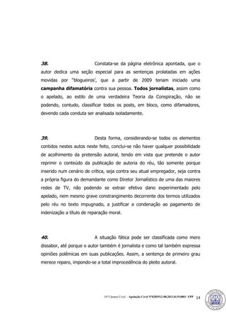 10ª Câmara Cível – Apelação Cível Nº0285512-08.2013.8.19.0001 FPP 14
38. Constata-se da página eletrônica apontada, que o
autor dedica uma seção especial para as sentenças prolatadas em ações
movidas por “blogueiros’, que a partir de 2009 teriam iniciado uma
campanha difamatória contra sua pessoa. Todos jornalistas, assim como
o apelado, ao estilo de uma verdadeira Teoria da Conspiração, não se
podendo, contudo, classificar todos os posts, em bloco, como difamadores,
devendo cada conduta ser analisada isoladamente.
39. Desta forma, considerando-se todos os elementos
contidos nestes autos neste feito, conclui-se não haver qualquer possibilidade
de acolhimento da pretensão autoral, tendo em vista que pretende o autor
reprimir o conteúdo da publicação de autoria do réu, tão somente porque
inserido num cenário de crítica, seja contra seu atual empregador, seja contra
a própria figura do demandante como Diretor Jornalístico de uma das maiores
redes de TV, não podendo se extrair efetivo dano experimentado pelo
apelado, nem mesmo grave constrangimento decorrente dos termos utilizados
pelo réu no texto impugnado, a justificar a condenação ao pagamento de
indenização a título de reparação moral.
40. A situação fática pode ser classificada como mero
dissabor, até porque o autor também é jornalista e como tal também expressa
opiniões polêmicas em suas publicações. Assim, a sentença de primeiro grau
merece reparo, impondo-se a total improcedência do pleito autoral.
388
 