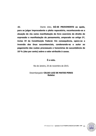 10ª Câmara Cível – Apelação Cível Nº0285512-08.2013.8.19.0001 FPP 15
41. Diante disto, DÁ-SE PROVIMENTO ao apelo,
para se julgar improcedente o pleito reparatório, reconhecendo-se a
atuação do réu como manifestação do livre exercício do direito de
expressão e manifestação do pensamento, amparado no artigo 5º,
inciso IV da Constituição Federal. Em consequência, opera-se a
inversão dos ônus sucumbenciais, condenando-se o autor ao
pagamento das custas processuais e honorários de sucumbência de
10 % (dez por cento) sobre o valor atribuído à causa.
É o voto.
Rio de Janeiro, 25 de novembro de 2015.
Desembargador CELSO LUIZ DE MATOS PERES
Relator
389
 