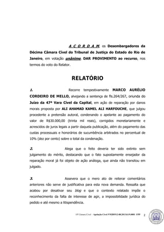 10ª Câmara Cível – Apelação Cível Nº0285512-08.2013.8.19.0001 FPP 2
A C O R D A M, os Desembargadores da
Décima Câmara Cível do Tribunal de Justiça do Estado do Rio de
Janeiro, em votação unânime, DAR PROVIMENTO ao recurso, nos
termos do voto do Relator.
RELATÓRIO
1. Recorre tempestivamente MARCO AURÉLIO
CORDEIRO DE MELLO, alvejando a sentença de fls.264/267, oriunda do
Juízo da 47ª Vara Cível da Capital, em ação de reparação por danos
morais proposta por ALI AHAMAD KAMEL ALI HARFOUCHE, que julgou
procedente a pretensão autoral, condenando o apelante ao pagamento do
valor de R$30.000,00 (trinta mil reais), corrigidos monetariamente e
acrescidos de juros legais a partir daquela publicação, além do pagamento das
custas processuais e honorários de sucumbência arbitrados no percentual de
10% (dez por cento) sobre o total da condenação.
2. Alega que o feito deveria ter sido extinto sem
julgamento do mérito, destacando que o fato supostamente ensejador da
reparação moral já foi objeto de ação análoga, que ainda não transitou em
julgado.
3. Assevera que o mero ato de reiterar comentários
anteriores não serve de justificativa para esta nova demanda. Ressalta que
acabou por desativar seu blog e que o contexto relatado impõe o
reconhecimento da falta de interesse de agir, a impossibilidade jurídica do
pedido e até mesmo a litispendência.
376
 