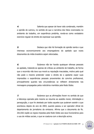 10ª Câmara Cível – Apelação Cível Nº0285512-08.2013.8.19.0001 FPP 3
4. Salienta que apesar de haver sido condenado, mantém
a opinião de outrora, no sentido de que a narrativa dos fatos vivenciados no
ambiente de trabalho, em experiência pretérita, revela-se como verdadeiro
exercício regular do direito de expressar sua opinião.
5. Destaca que não há formação de opinião isenta e que
interessa economicamente aos empregadores do apelado que vozes
dissonantes da mídia brasileira sejam silenciadas.
6. Esclarece não ter havido quaisquer ofensas pessoais
ao apelado, tratando-se apenas de críticas ao ambiente de trabalho, de forma
que o recorrido não teve sua moral ou reputação maculadas, motivo pelo qual
não pode o mesmo pretender vedar o direito de o apelante expor suas
impressões e experiências pessoais provenientes do convívio profissional,
principalmente quando tais circunstâncias se refletem diretamente nas
mensagens propagadas pelos noticiários mantidos pela Rede Globo.
7. Esclarece que as afirmações foram no sentido de que
a liderança operada pelo mesmo se resumia ao assédio moral, intimidação e
perseguição, o que foi atestado por todos aqueles que puderam assistir o que
aconteceu depois do ano de 2003, quando passou a ser operador oficial do
departamento de jornalismo da emissora. Afirma que o documento de fls.
261/262 expõe as regras impostas pela Rede Globo aos seus funcionários para
o uso de mídias sociais, o que se coaduna com a descrição acima.
377
 