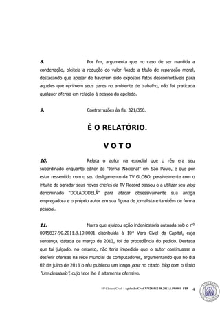 10ª Câmara Cível – Apelação Cível Nº0285512-08.2013.8.19.0001 FPP 4
8. Por fim, argumenta que no caso de ser mantida a
condenação, pleiteia a redução do valor fixado a título de reparação moral,
destacando que apesar de haverem sido expostos fatos desconfortáveis para
aqueles que oprimem seus pares no ambiente de trabalho, não foi praticada
qualquer ofensa em relação à pessoa do apelado.
9. Contrarrazões às fls. 321/350.
É O RELATÓRIO.
V O T O
10. Relata o autor na exordial que o réu era seu
subordinado enquanto editor do “Jornal Nacional” em São Paulo, e que por
estar ressentido com o seu desligamento da TV GLOBO, possivelmente com o
intuito de agradar seus novos chefes da TV Record passou o a utilizar seu blog
denominado “DOLADODELÁ” para atacar obsessivamente sua antiga
empregadora e o próprio autor em sua figura de jornalista e também de forma
pessoal.
11. Narra que ajuizou ação indenizatória autuada sob o nº
0045837-90.2011.8.19.0001 distribuída à 10ª Vara Cível da Capital, cuja
sentença, datada de março de 2013, foi de procedência do pedido. Destaca
que tal julgado, no entanto, não teria impedido que o autor continuasse a
desferir ofensas na rede mundial de computadores, argumentando que no dia
02 de julho de 2013 o réu publicou um longo post no citado blog com o título
“Um desabafo”, cujo teor lhe é altamente ofensivo.
378
 