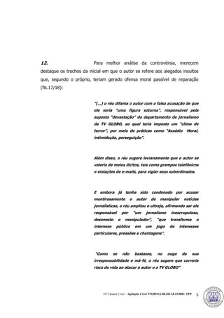 10ª Câmara Cível – Apelação Cível Nº0285512-08.2013.8.19.0001 FPP 5
12. Para melhor análise da controvérsia, merecem
destaque os trechos da inicial em que o autor se refere aos alegados insultos
que, segundo o próprio, teriam gerado ofensa moral passível de reparação
(fls.17/18):
"(...) o réu difama o autor com a falsa acusação de que
ele seria “uma figura soturna”, responsável pela
suposta “devastação” do departamento de jornalismo
da TV GLOBO, ao qual teria imposto um “clima de
terror”, por meio de práticas como “Assédio Moral,
intimidação, perseguição”.
Além disso, o réu sugere levianamente que o autor se
valeria de meios ilícitos, tais como grampos telefônicos
e violações de e-mails, para vigiar seus subordinados.
E embora já tenha sido condenado por acusar
mentirosamente o autor de manipular notícias
jornalísticas, o réu ampliou o ultraje, afirmando ser ele
responsável por “um jornalismo inescrupuloso,
desonesto e manipulador”, “que transforma o
interesse público em um jogo de interesses
particulares, pressões e chantagens”.
“Como se não bastasse, no auge da sua
irresponsabilidade e má-fé, o réu sugere que correria
risco de vida ao atacar o autor e a TV GLOBO”
379
 