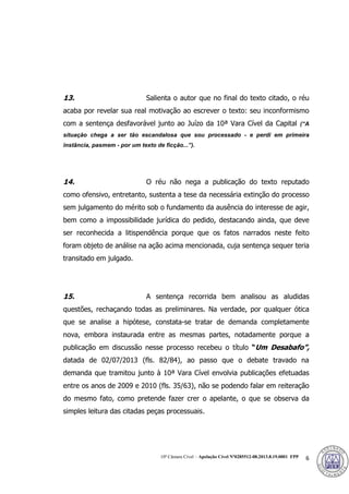 10ª Câmara Cível – Apelação Cível Nº0285512-08.2013.8.19.0001 FPP 6
13. Salienta o autor que no final do texto citado, o réu
acaba por revelar sua real motivação ao escrever o texto: seu inconformismo
com a sentença desfavorável junto ao Juízo da 10ª Vara Cível da Capital (“A
situação chega a ser tão escandalosa que sou processado - e perdi em primeira
instância, pasmem - por um texto de ficção...”).
14. O réu não nega a publicação do texto reputado
como ofensivo, entretanto, sustenta a tese da necessária extinção do processo
sem julgamento do mérito sob o fundamento da ausência do interesse de agir,
bem como a impossibilidade jurídica do pedido, destacando ainda, que deve
ser reconhecida a litispendência porque que os fatos narrados neste feito
foram objeto de análise na ação acima mencionada, cuja sentença sequer teria
transitado em julgado.
15. A sentença recorrida bem analisou as aludidas
questões, rechaçando todas as preliminares. Na verdade, por qualquer ótica
que se analise a hipótese, constata-se tratar de demanda completamente
nova, embora instaurada entre as mesmas partes, notadamente porque a
publicação em discussão nesse processo recebeu o título “Um Desabafo”,
datada de 02/07/2013 (fls. 82/84), ao passo que o debate travado na
demanda que tramitou junto à 10ª Vara Cível envolvia publicações efetuadas
entre os anos de 2009 e 2010 (fls. 35/63), não se podendo falar em reiteração
do mesmo fato, como pretende fazer crer o apelante, o que se observa da
simples leitura das citadas peças processuais.
380
 