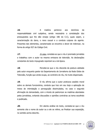 10ª Câmara Cível – Apelação Cível Nº0285512-08.2013.8.19.0001 FPP 7
16. A matéria pertence aos domínios da
responsabilidade civil subjetiva, sendo necessária a constatação dos
pressupostos que lhe dão ensejo (artigo 186 do C.C), quais sejam, a
caracterização do dano, o nexo causal e a conduta culposa do agente.
Presentes tais elementos, caracterizado se encontra o dever de indenizar, na
forma do artigo 927 do Código Civil.
17. In casu, constata-se que o réu é premiado jornalista
e trabalhou com o autor na mesma emissora de televisão. As declarações
constantes do texto impugnado reportam-se a tal época.
18. Percebe-se que o réu discorda da postura adotada
pelo autor enquanto gestor do Departamento de Jornalismo da Rede Globo de
Televisão, função que ainda ocupa, ao contrário do réu, há muito dispensado.
19. O réu afirma que o autor praticava assédio moral
sobre os demais funcionários, conduta que traz em seu bojo a aplicação de
meios de intimidação e perseguição dissimulados, no caso e segundo
afirmação do demandado, com o intuito de padronizar as matérias abordadas
pelos jornalistas, evitando discussões e opiniões contrárias ao tema escolhido
e publicado.
20. Em atenta análise do texto, constata-se que o réu
somente cita o nome do autor ou a ele se refere, ao finalizar sua exposição,
no sentido acima descrito.
381
 