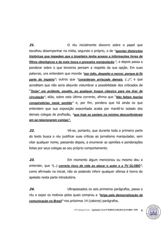 10ª Câmara Cível – Apelação Cível Nº0285512-08.2013.8.19.0001 FPP 8
21. O réu inicialmente discorre sobre o papel que
escolheu desempenhar na mídia, segundo o próprio, o de “apontar distorções
históricas que impedem que o brasileiro tenha acesso a informações livres de
filtros ideológicos e da mais tosca e grosseira manipulação.”, e depois passa a
ponderar sobre o que terceiros pensam a respeito da sua opção. Em suas
palavras, uns entendem que movida “por ódio, despeito e rancor, porque já fiz
parte do império”; outros que “consideram arriscado demais, (...)”, e que
acreditam que não seria absurdo vislumbrar a possibilidade dos criticados de
“’forjar’ um acidente, assalto, ou qualquer truque clássico para me tirar de
circulação”, aliás, sobre esta última corrente, afirma que “Não faltam teorias
conspiratórias neste sentido” e, por fim, pondera que há ainda os que
entendem que sua exposição exacerbada acaba por mantê-lo isolado dos
demais colegas de profissão, “que hoje se sentem no mínimo desconfortáveis
em se relacionarem comigo”.
22. Vê-se, portanto, que durante toda a primeira parte
do texto busca o réu justificar suas críticas ao jornalismo manipulador, sem
citar qualquer nome, passando depois, a enumerar as opiniões e ponderações
feitas por seus colegas ao seu próprio comportamento.
23. Em momento algum mencionou ou mesmo deu a
entender, que “(...) correria risco de vida ao atacar o autor e a TV GLOBO”,
como afirmado na inicial, não se podendo inferir qualquer ofensa à honra do
apelado nesta parte introdutória.
24. Ultrapassados os seis primeiros parágrafos, passa o
réu a expor os motivos pelos quais comprou a “briga pela democratização da
comunicação no Brasil” nos próximos 14 (catorze) parágrafos.
382
 