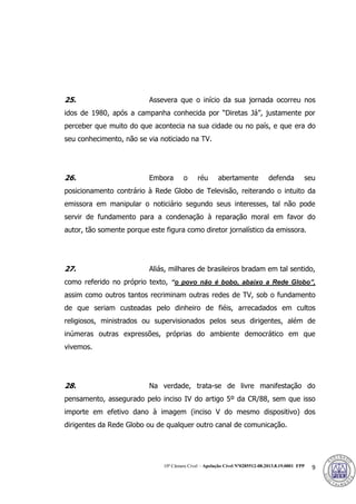 10ª Câmara Cível – Apelação Cível Nº0285512-08.2013.8.19.0001 FPP 9
25. Assevera que o início da sua jornada ocorreu nos
idos de 1980, após a campanha conhecida por “Diretas Já”, justamente por
perceber que muito do que acontecia na sua cidade ou no país, e que era do
seu conhecimento, não se via noticiado na TV.
26. Embora o réu abertamente defenda seu
posicionamento contrário à Rede Globo de Televisão, reiterando o intuito da
emissora em manipular o noticiário segundo seus interesses, tal não pode
servir de fundamento para a condenação à reparação moral em favor do
autor, tão somente porque este figura como diretor jornalístico da emissora.
27. Aliás, milhares de brasileiros bradam em tal sentido,
como referido no próprio texto, “o povo não é bobo, abaixo a Rede Globo”,
assim como outros tantos recriminam outras redes de TV, sob o fundamento
de que seriam custeadas pelo dinheiro de fiéis, arrecadados em cultos
religiosos, ministrados ou supervisionados pelos seus dirigentes, além de
inúmeras outras expressões, próprias do ambiente democrático em que
vivemos.
28. Na verdade, trata-se de livre manifestação do
pensamento, assegurado pelo inciso IV do artigo 5º da CR/88, sem que isso
importe em efetivo dano à imagem (inciso V do mesmo dispositivo) dos
dirigentes da Rede Globo ou de qualquer outro canal de comunicação.
383
 