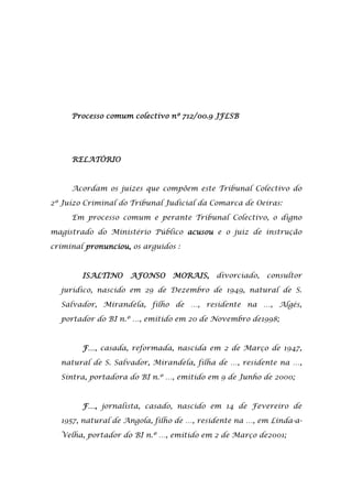 Processo comum colectivo nº 712/00.9 JFLSB




     RELATÓRIO



     Acordam os juízes que compõem este Tribunal Colectivo do

2º Juízo Criminal do Tribunal Judicial da Comarca de Oeiras:

     Em processo comum e perante Tribunal Colectivo, o digno

magistrado do Ministério Público acusou e o juiz de instrução

criminal pronunciou, os arguidos :



        ISALTINO    AFONSO      MORAIS,    divorciado,   consultor

  jurídico, nascido em 29 de Dezembro de 1949, natural de S.

  Salvador, Mirandela, filho de …, residente na …, Algés,

  portador do BI n.º …, emitido em 20 de Novembro de1998;



        F…, casada, reformada, nascida em 2 de Março de 1947,

  natural de S. Salvador, Mirandela, filha de …, residente na …,

  Sintra, portadora do BI n.º …, emitido em 9 de Junho de 2000;



        F…, jornalista, casado, nascido em 14 de Fevereiro de

  1957, natural de Angola, filho de …, residente na …, em Linda-a-

  Velha, portador do BI n.º …, emitido em 2 de Março de2001;
 